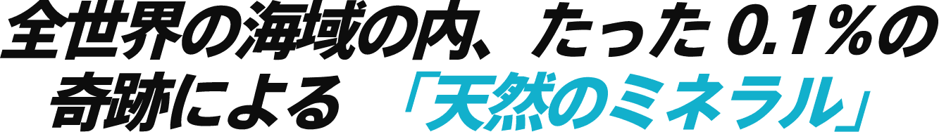 全世界の海域の内、たった0.1%の奇跡による「天然のミネラル」